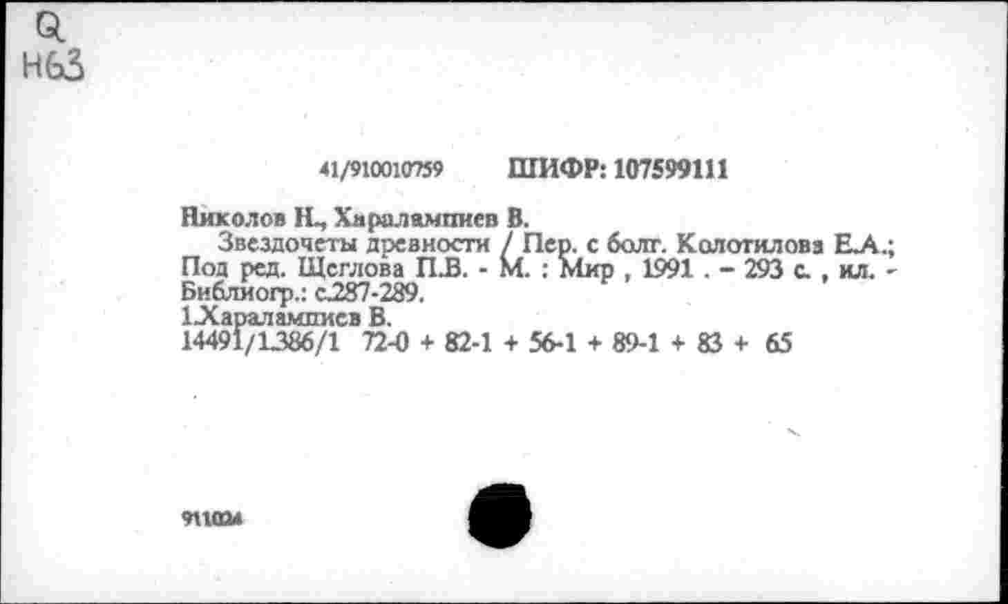 ﻿0. нбЗ
41/910010759 ШИФР: 107599111
Николов Щ Хдралампиев В.
Звездочеты древности / Пер. с болт. Колотиловз ЕА.; Под ред. Щеглова ПЛЗ. - М. : Мир , 1991 . - 293 с. , ил. -Библиогр.: с.287-289.
1 ЭСараламписв В.
14491/1386/1 72-0 + 82-1 + 56-1 + 89-1 + 83 + 65
911(Ш